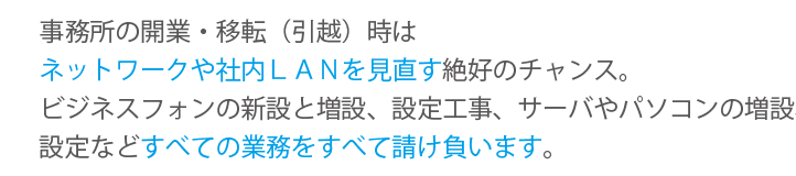 ビジネスフォンの新設と増設、設定工事、サーバやパソコンの増設、設定などすべての業務をすべて請け負います。